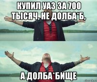 купил уаз за 700 тысяч, не долба*б, а долба*бище