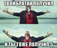 твой братан получил 5 и ты тоже получил 5