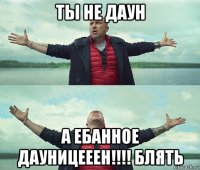 ты не даун а ебанное дауницееен!!!! блять