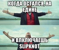 когда остался, на едине и влключаешь slipknot