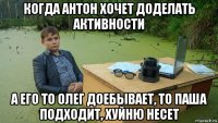 когда антон хочет доделать активности а его то олег доебывает, то паша подходит, хуйню несет