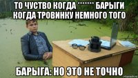 то чуство когда ******* барыги когда тровинку немного того барыга: но это не точно