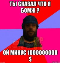 ты сказал что я бомж ? ой минус 1000000000 $