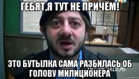 гебят,я тут не причём! это бутылка сама разбилась об голову милиционера