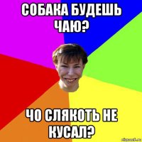 собака будешь чаю? чо слякоть не кусал?