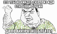 это тебе не киндер сюрприз иди открывай дошик да по аккуратнее,блеать!