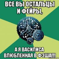 все вы остальцы и фейры, а я василиса влюбленная в фэша!!!