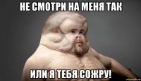 не смотри на меня так или я тебя сожру!