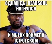 однажды deadsoul нагнулся и мы их поимели (с)fulcrum