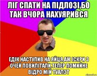 лiг спати на пiдлозi,бо так вчора нахуярився едiк наступив на яйця,аж iскри з очей повилiтали.тепер помийне вiдро мiй туалэт