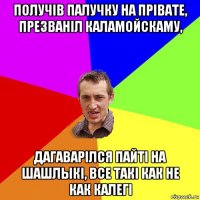 получiв палучку на прiвате, презванiл каламойскаму, дагаварiлся пайтi на шашлыкi, все такi как не как калегi