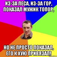 из-за леса, из-за гор, показал мужик топор, но не просто показал, его к хую привязал!