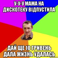 у-у-у мама на дискотеку відпустила дай ще 10 гривень дала жизнь удалась