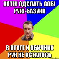 хотів сдєлать собі рукі-базуки в итоге и обичних рук не осталось