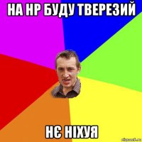 на нр буду тверезий нє ніхуя