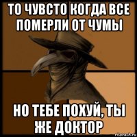 то чувсто когда все померли от чумы но тебе похуй, ты же доктор