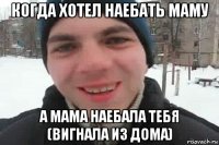 когда хотел наебать маму а мама наебала тебя (вигнала из дома)