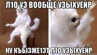 л1о уэ вообще узыхуейр ну къызже1эт л1о узыхуейр