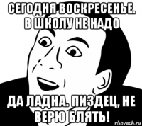 сегодня воскресенье. в школу не надо да ладна. пиздец, не верю блять!