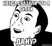 когда сказали что я тупой да ну?