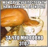 мой друг сука!поспорили на желание и я проиграл! за что мне говно это?