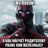 ему похуй! а как насчет родителей? разве они железные?