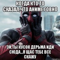 когда кто то сказал,что аниме говно эй,ты кусок дерьма иди сюда...я щас тебе все скажу