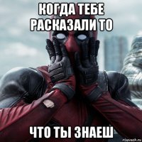 когда тебе расказали то что ты знаеш