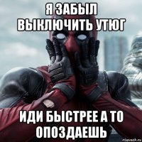 я забыл выключить утюг иди быстрее а то опоздаешь