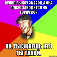 купил рыксу за 220к, а она плохо заводится на горячую? ну, ты знаешь кто ты такой.