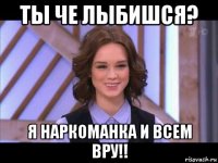 ты че лыбишся? я наркоманка и всем вру!!