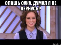 слишь сука, думал я не вернусь? 