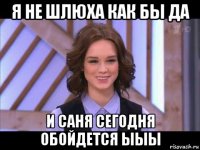 я не шлюха как бы да и саня сегодня обойдется ыыы