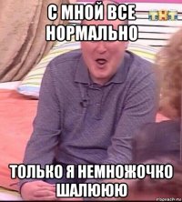 c мной все нормально только я немножочко шалююю