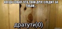 когда узнал, что твой друг следит за тобой... 