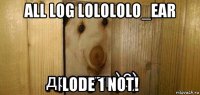 all log lolololo_ear lode 1 not!