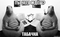 ты чего ждёш? табачка