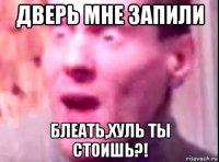 дверь мне запили блеать,хуль ты стоишь?!