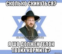 сколько скинуться? я шо должен телок твоих кормить?