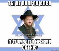 ты не попрощался потому что не жму сотку?