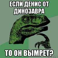 если денис от динозавра то он вымрет?