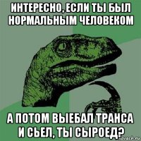 интересно, если ты был нормальным человеком а потом выебал транса и сьел, ты сыроед?