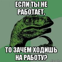 если ты не работает, то зачем ходишь на работу?