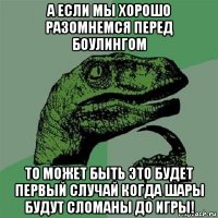 а если мы хорошо разомнемся перед боулингом то может быть это будет первый случай когда шары будут сломаны до игры!