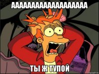 ааааааааааааааааааа ты ж тупой