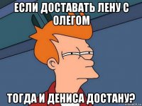 если доставать лену с олегом тогда и дениса достану?