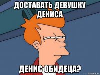 доставать девушку дениса денис обидеца?