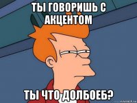 ты говоришь с акцентом ты что долбоеб?