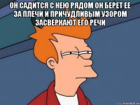 он садится с нею рядом он берет ее за плечи и причудливым узором засверкают его речи 