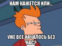 нам кажется или... уже все началось без нас?